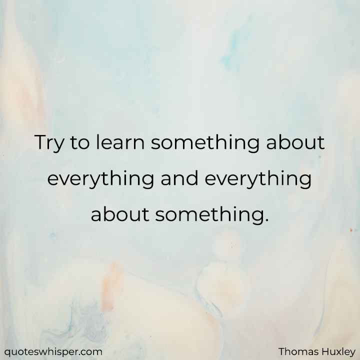  Try to learn something about everything and everything about something. - Thomas Huxley