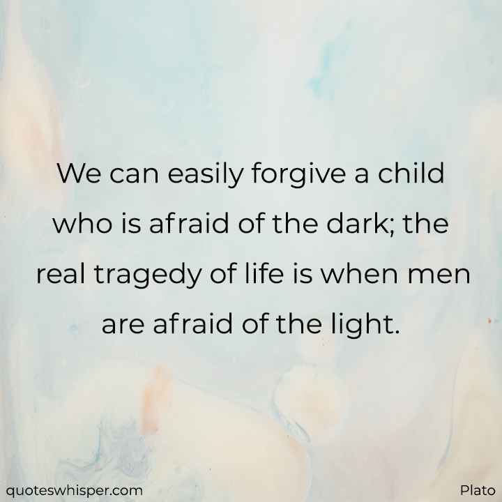  We can easily forgive a child who is afraid of the dark; the real tragedy of life is when men are afraid of the light. - Plato