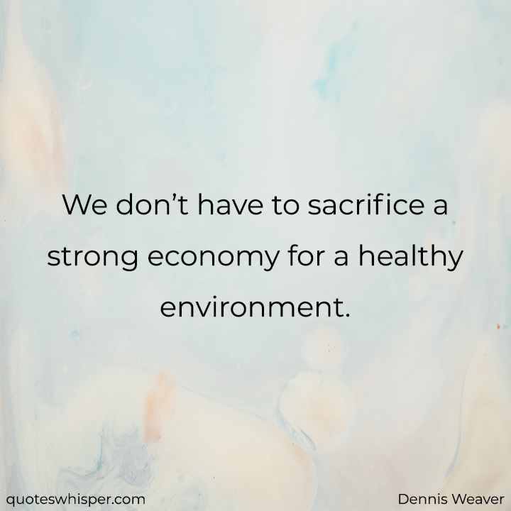  We don’t have to sacrifice a strong economy for a healthy environment. - Dennis Weaver