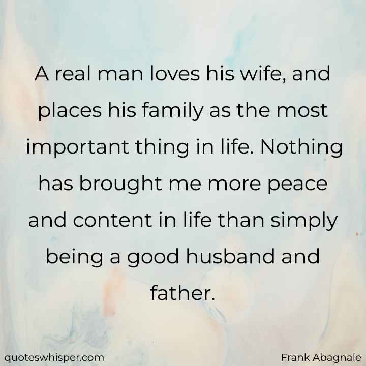  A real man loves his wife, and places his family as the most important thing in life. Nothing has brought me more peace and content in life than simply being a good husband and father. - Frank Abagnale