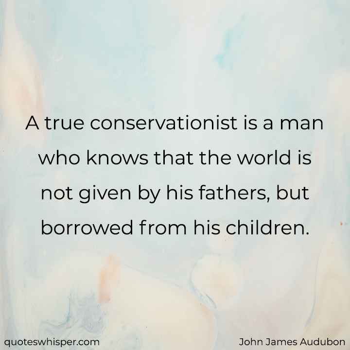  A true conservationist is a man who knows that the world is not given by his fathers, but borrowed from his children. - John James Audubon