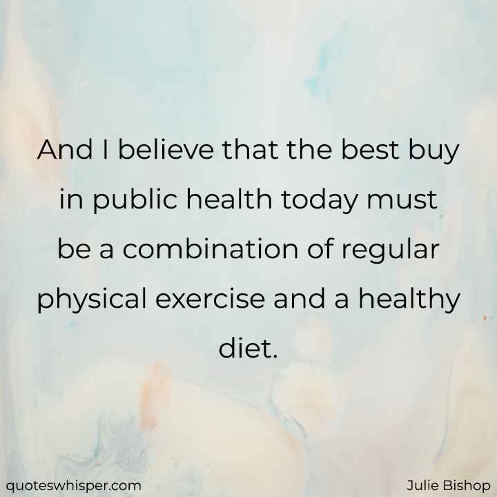  And I believe that the best buy in public health today must be a combination of regular physical exercise and a healthy diet. - Julie Bishop