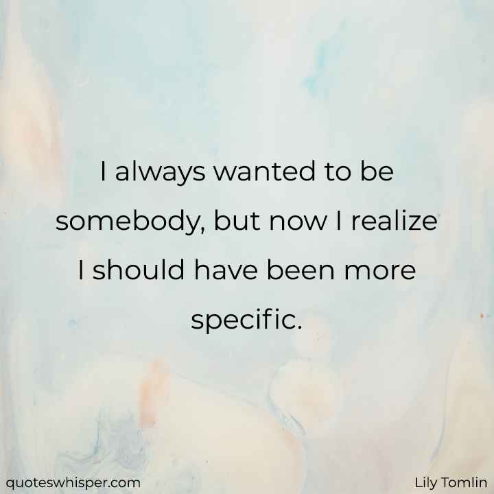  I always wanted to be somebody, but now I realize I should have been more specific.  - Lily Tomlin