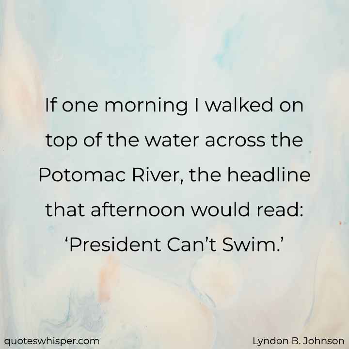  If one morning I walked on top of the water across the Potomac River, the headline that afternoon would read: ‘President Can’t Swim.’ - Lyndon B. Johnson