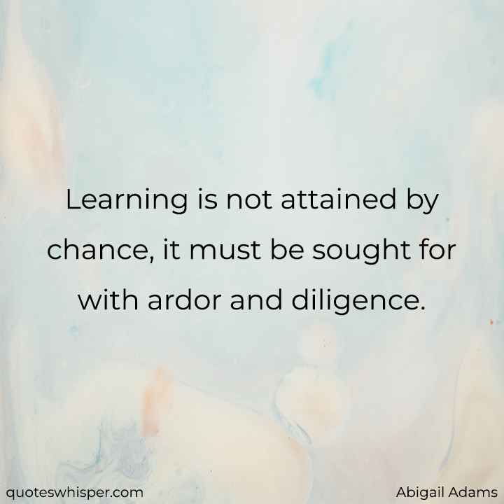  Learning is not attained by chance, it must be sought for with ardor and diligence. - Abigail Adams