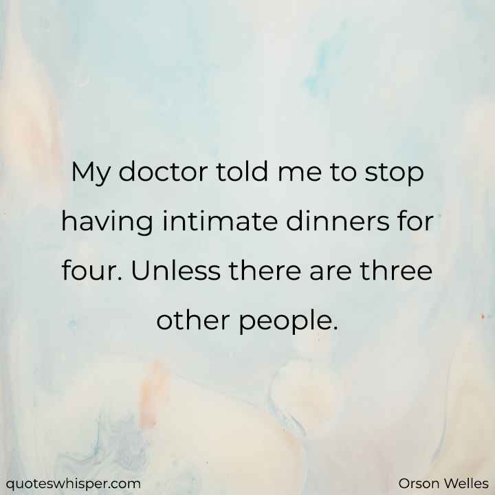  My doctor told me to stop having intimate dinners for four. Unless there are three other people. - Orson Welles