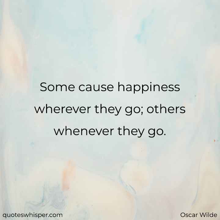  Some cause happiness wherever they go; others whenever they go. - Oscar Wilde