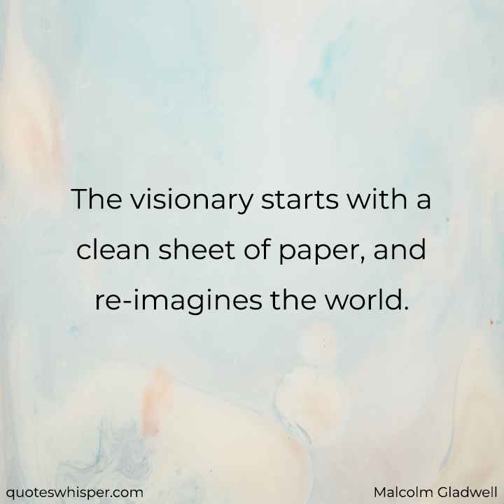  The visionary starts with a clean sheet of paper, and re-imagines the world. - Malcolm Gladwell