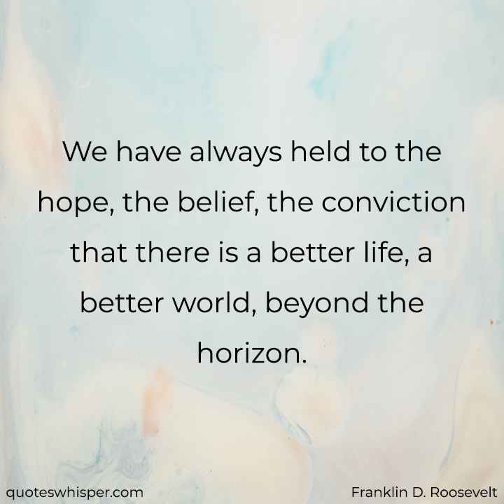  We have always held to the hope, the belief, the conviction that there is a better life, a better world, beyond the horizon. - Franklin D. Roosevelt