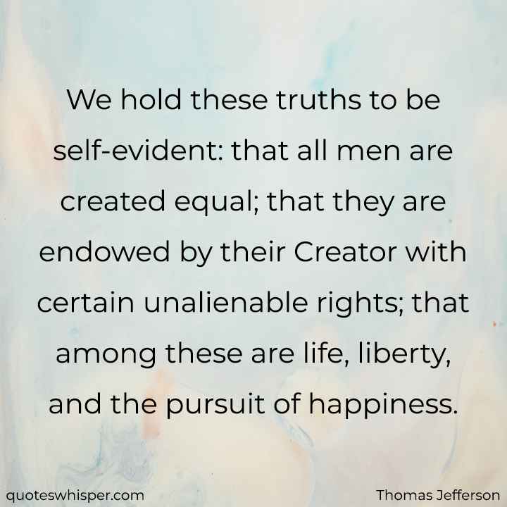  We hold these truths to be self-evident: that all men are created equal; that they are endowed by their Creator with certain unalienable rights; that among these are life, liberty, and the pursuit of happiness. - Thomas Jefferson