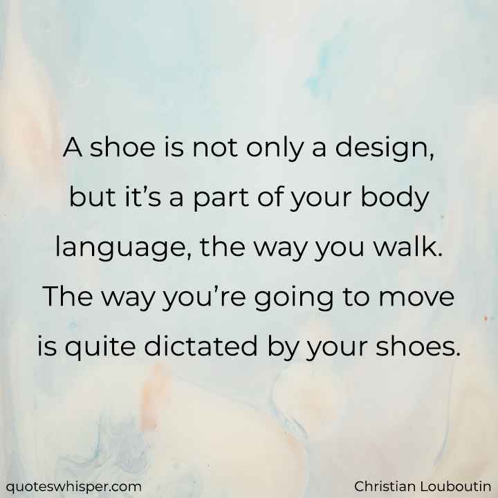  A shoe is not only a design, but it’s a part of your body language, the way you walk. The way you’re going to move is quite dictated by your shoes. - Christian Louboutin