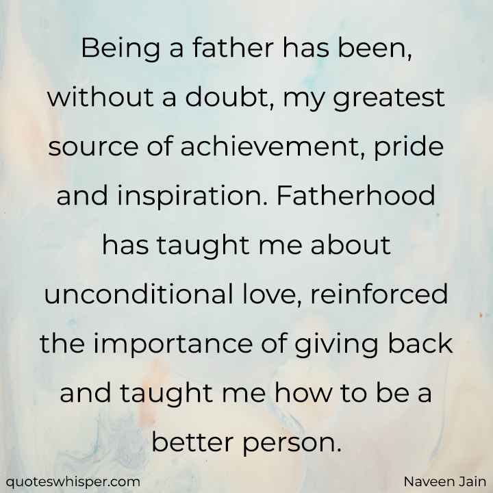  Being a father has been, without a doubt, my greatest source of achievement, pride and inspiration. Fatherhood has taught me about unconditional love, reinforced the importance of giving back and taught me how to be a better person. - Naveen Jain