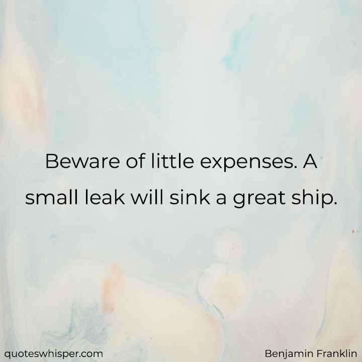  Beware of little expenses. A small leak will sink a great ship. - Benjamin Franklin