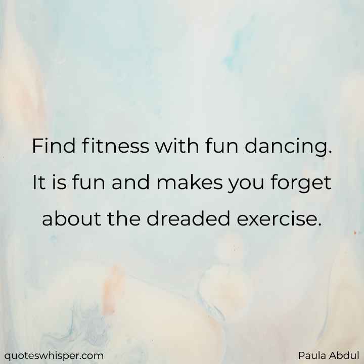  Find fitness with fun dancing. It is fun and makes you forget about the dreaded exercise. - Paula Abdul