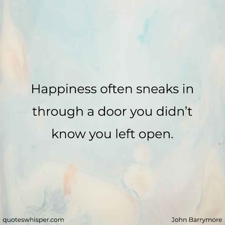  Happiness often sneaks in through a door you didn’t know you left open. - John Barrymore