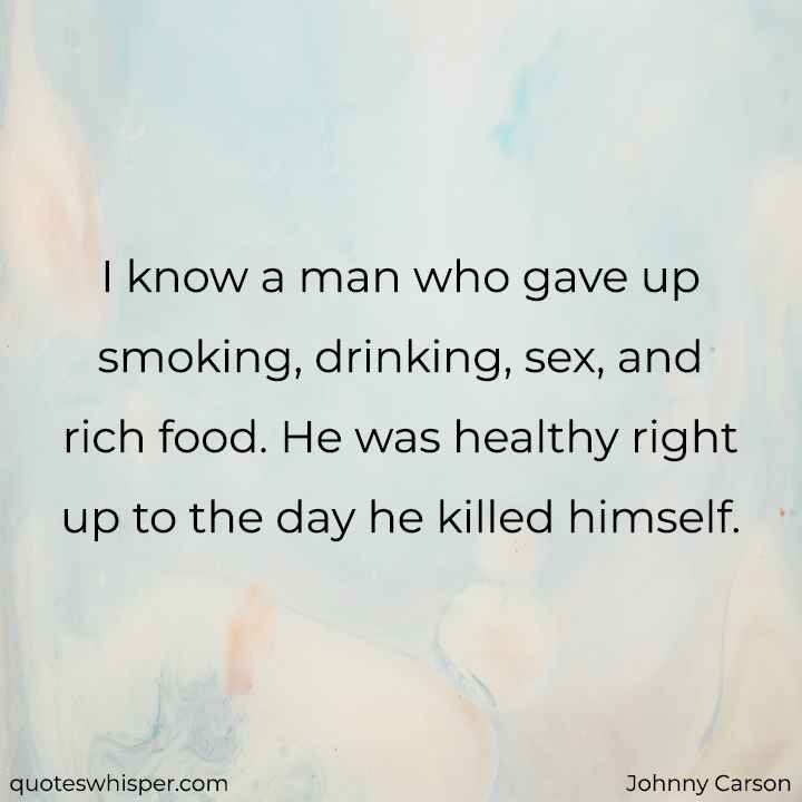  I know a man who gave up smoking, drinking, sex, and rich food. He was healthy right up to the day he killed himself. - Johnny Carson