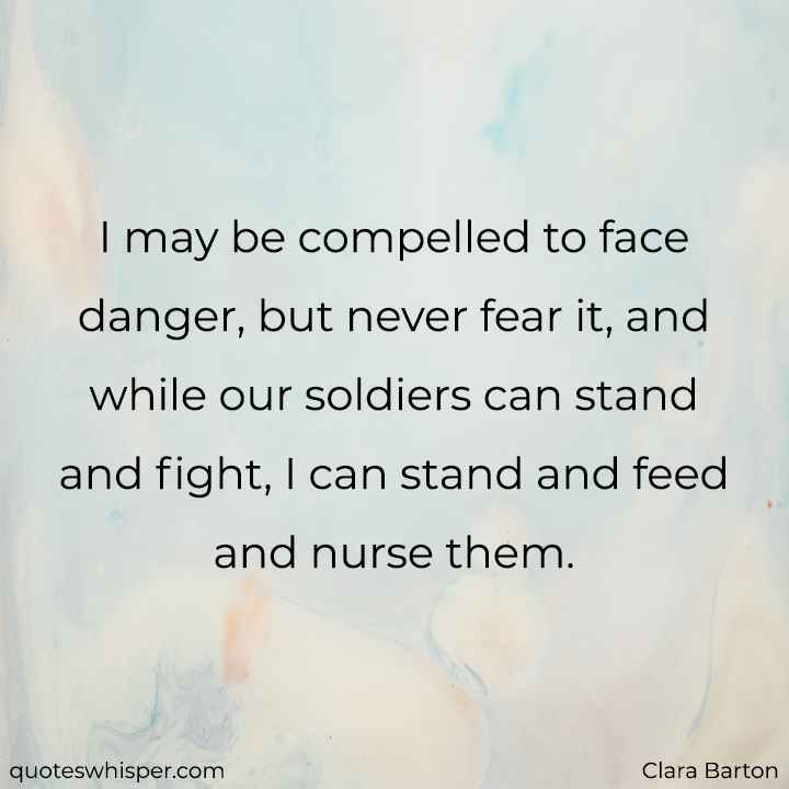  I may be compelled to face danger, but never fear it, and while our soldiers can stand and fight, I can stand and feed and nurse them. - Clara Barton