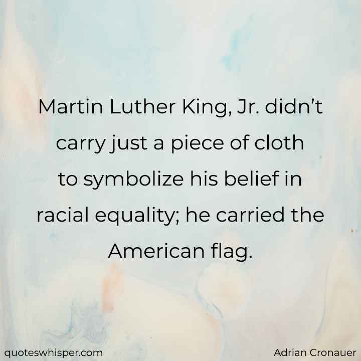  Martin Luther King, Jr. didn’t carry just a piece of cloth to symbolize his belief in racial equality; he carried the American flag. - Adrian Cronauer