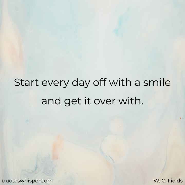  Start every day off with a smile and get it over with. - W. C. Fields