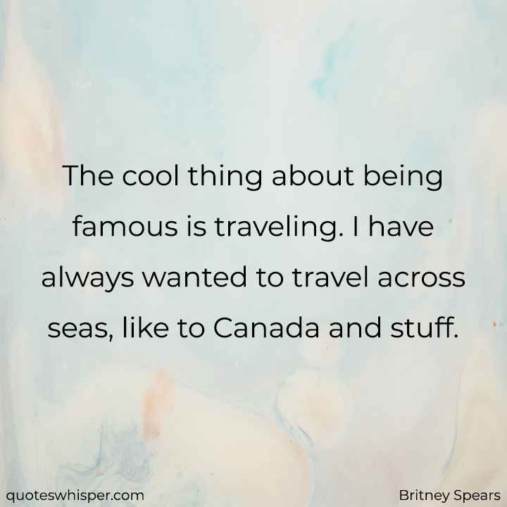  The cool thing about being famous is traveling. I have always wanted to travel across seas, like to Canada and stuff. - Britney Spears