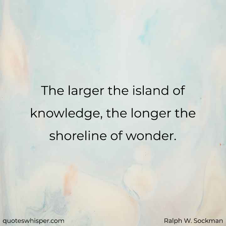  The larger the island of knowledge, the longer the shoreline of wonder. - Ralph W. Sockman