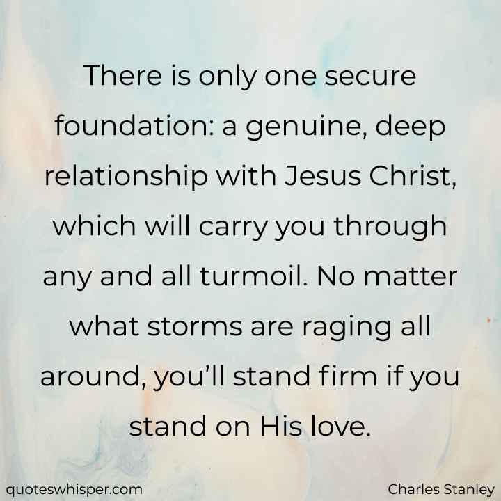  There is only one secure foundation: a genuine, deep relationship with Jesus Christ, which will carry you through any and all turmoil. No matter what storms are raging all around, you’ll stand firm if you stand on His love. - Charles Stanley