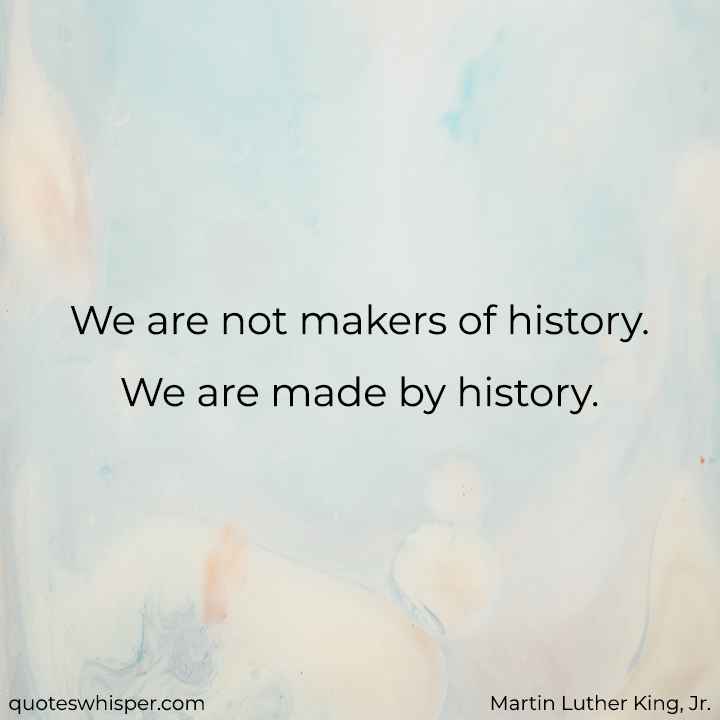  We are not makers of history. We are made by history. - Martin Luther King, Jr.