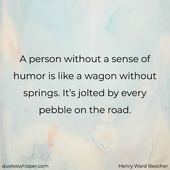  A person without a sense of humor is like a wagon without springs. It’s jolted by every pebble on the road. - Henry Ward Beecher