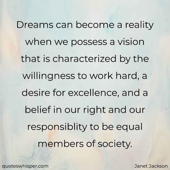  Dreams can become a reality when we possess a vision that is characterized by the willingness to work hard, a desire for excellence, and a belief in our right and our responsiblity to be equal members of society. - Janet Jackson