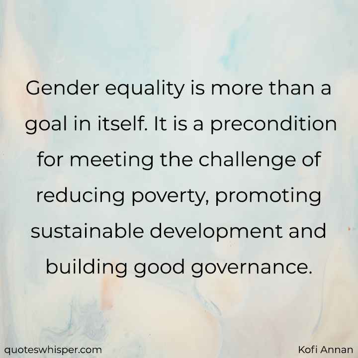  Gender equality is more than a goal in itself. It is a precondition for meeting the challenge of reducing poverty, promoting sustainable development and building good governance. - Kofi Annan