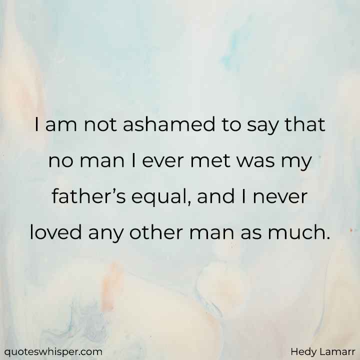  I am not ashamed to say that no man I ever met was my father’s equal, and I never loved any other man as much. - Hedy Lamarr