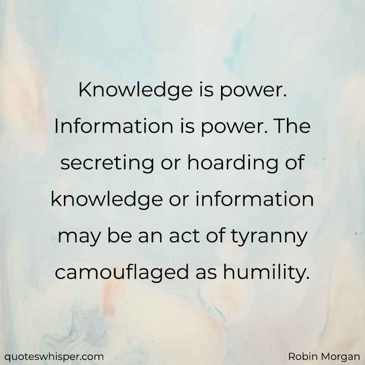  Knowledge is power. Information is power. The secreting or hoarding of knowledge or information may be an act of tyranny camouflaged as humility. - Robin Morgan