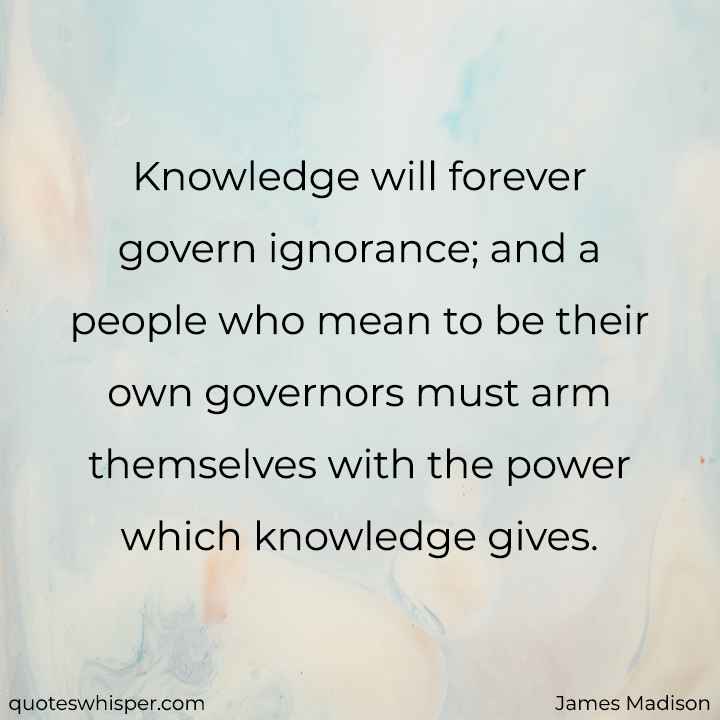  Knowledge will forever govern ignorance; and a people who mean to be their own governors must arm themselves with the power which knowledge gives. - James Madison
