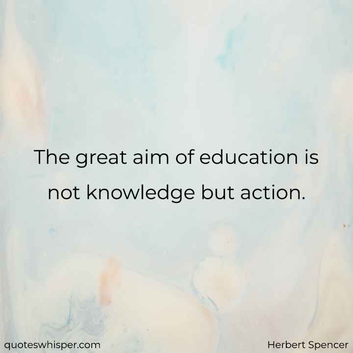  The great aim of education is not knowledge but action. - Herbert Spencer
