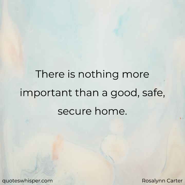  There is nothing more important than a good, safe, secure home. - Rosalynn Carter
