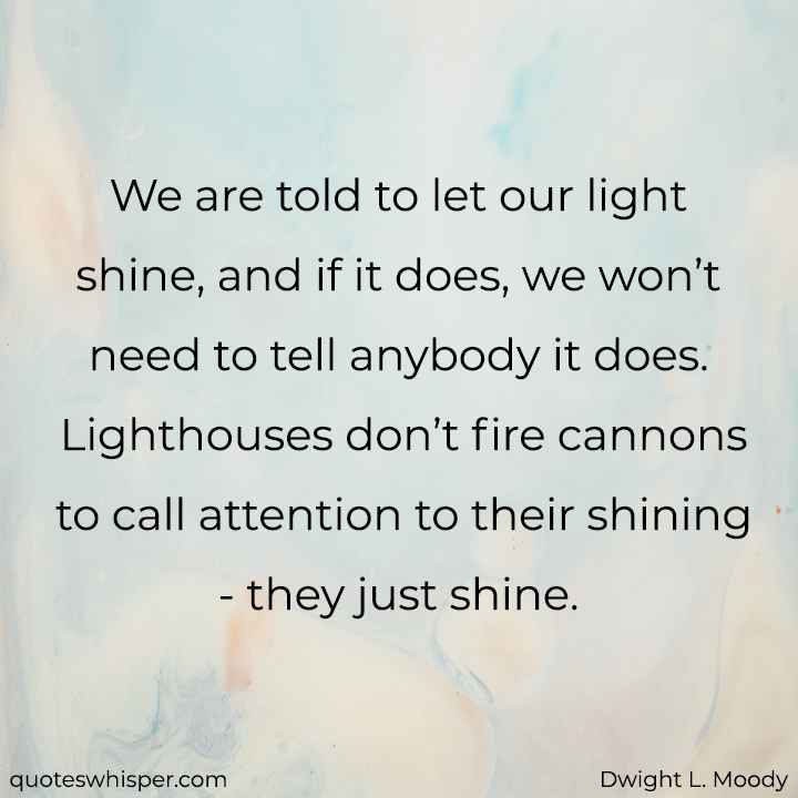  We are told to let our light shine, and if it does, we won’t need to tell anybody it does. Lighthouses don’t fire cannons to call attention to their shining - they just shine. - Dwight L. Moody