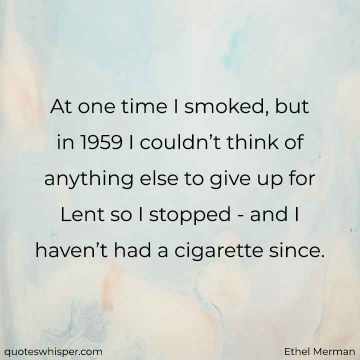 At one time I smoked, but in 1959 I couldn’t think of anything else to give up for Lent so I stopped - and I haven’t had a cigarette since. - Ethel Merman