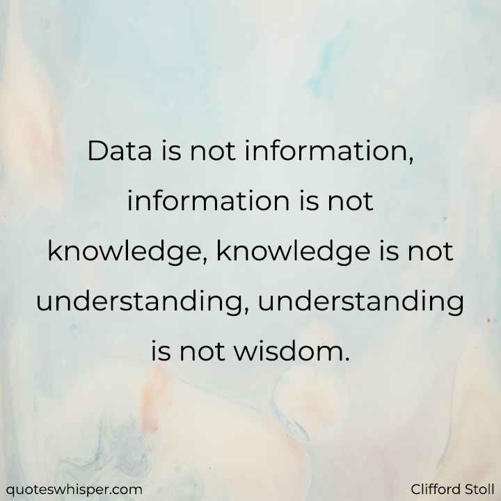  Data is not information, information is not knowledge, knowledge is not understanding, understanding is not wisdom. - Clifford Stoll