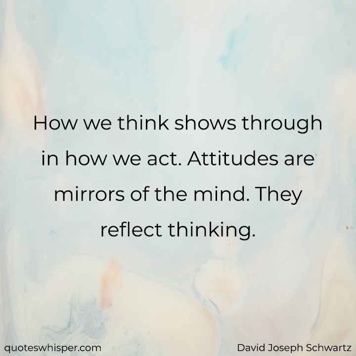  How we think shows through in how we act. Attitudes are mirrors of the mind. They reflect thinking. - David Joseph Schwartz