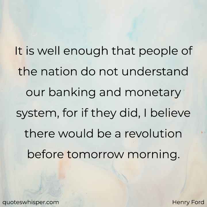  It is well enough that people of the nation do not understand our banking and monetary system, for if they did, I believe there would be a revolution before tomorrow morning. - Henry Ford
