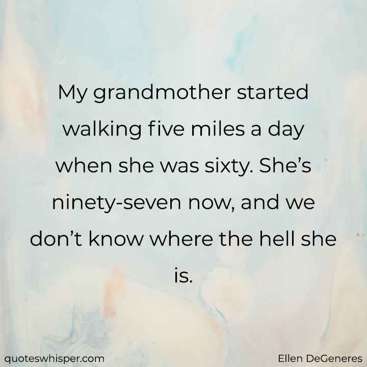  My grandmother started walking five miles a day when she was sixty. She’s ninety-seven now, and we don’t know where the hell she is.  - Ellen DeGeneres