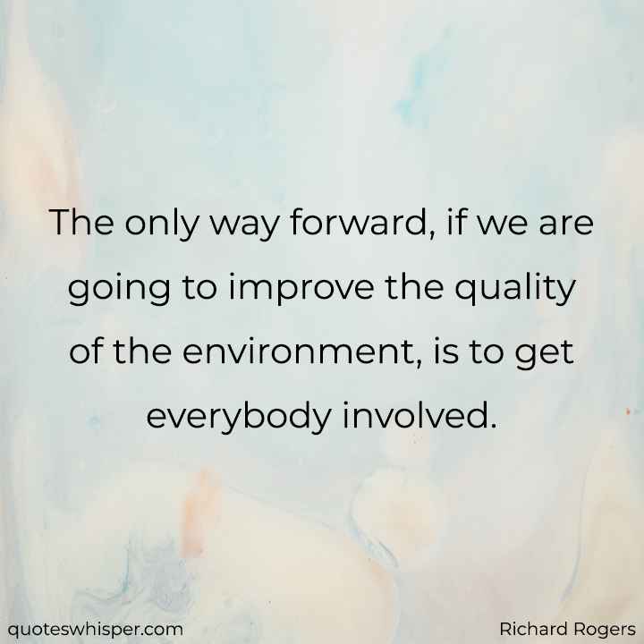  The only way forward, if we are going to improve the quality of the environment, is to get everybody involved. - Richard Rogers