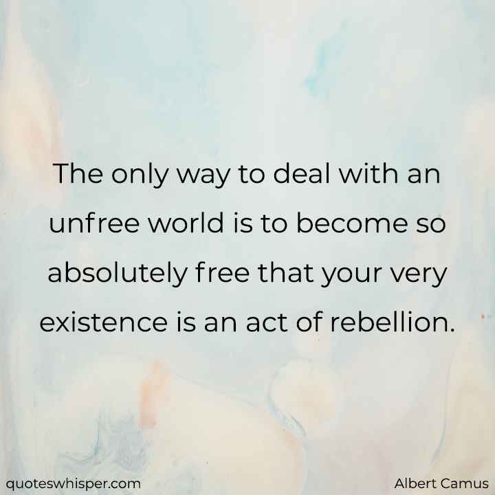  The only way to deal with an unfree world is to become so absolutely free that your very existence is an act of rebellion. - Albert Camus
