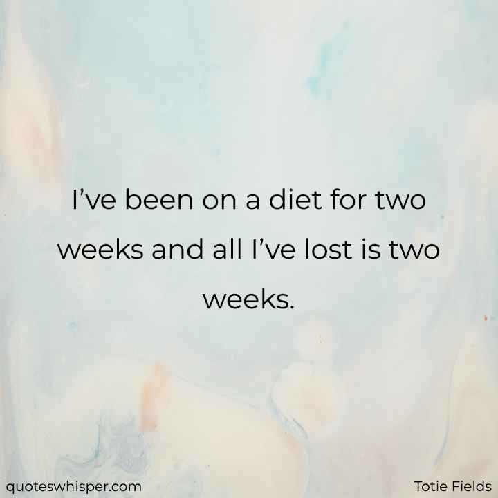  I’ve been on a diet for two weeks and all I’ve lost is two weeks. - Totie Fields