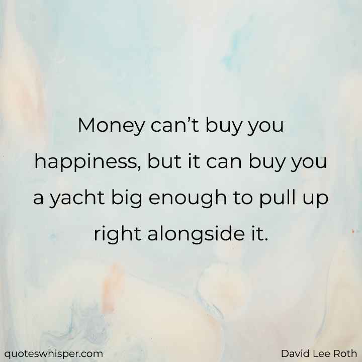  Money can’t buy you happiness, but it can buy you a yacht big enough to pull up right alongside it. - David Lee Roth