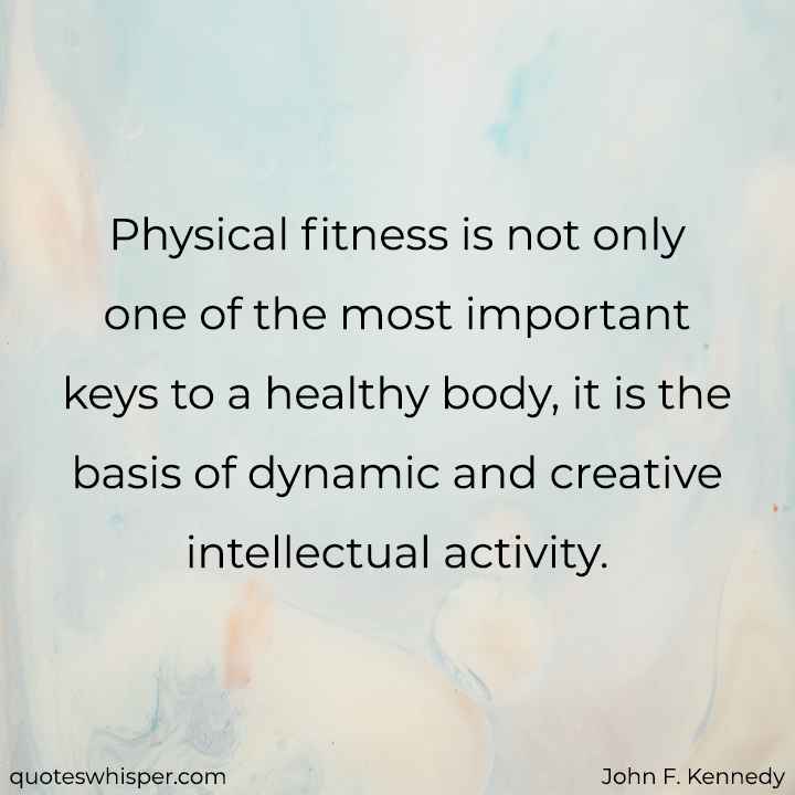  Physical fitness is not only one of the most important keys to a healthy body, it is the basis of dynamic and creative intellectual activity. - John F. Kennedy