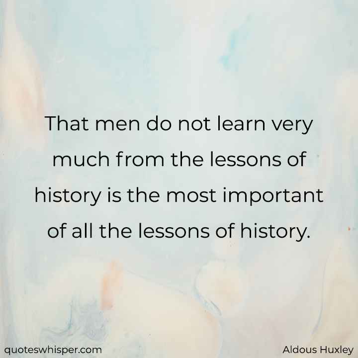  That men do not learn very much from the lessons of history is the most important of all the lessons of history. - Aldous Huxley