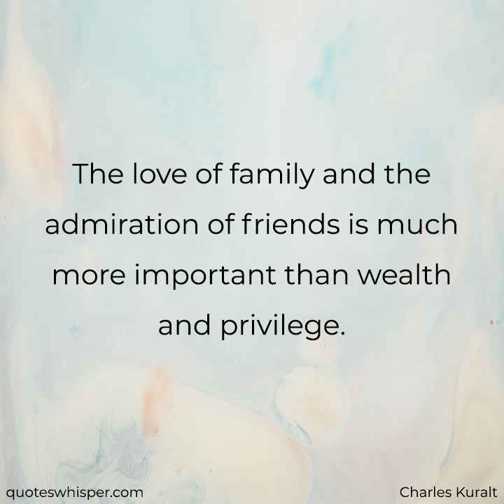  The love of family and the admiration of friends is much more important than wealth and privilege. - Charles Kuralt