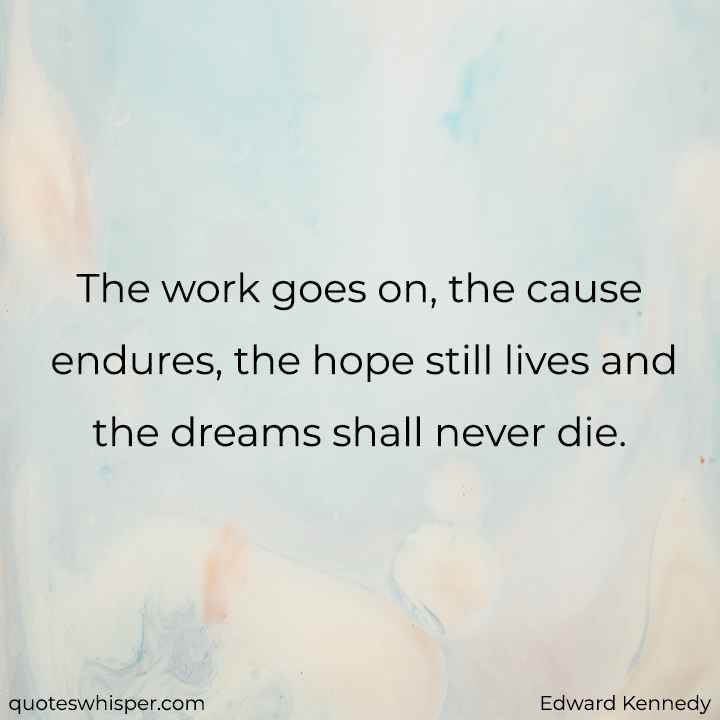  The work goes on, the cause endures, the hope still lives and the dreams shall never die. - Edward Kennedy