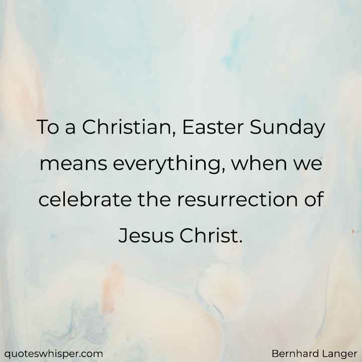  To a Christian, Easter Sunday means everything, when we celebrate the resurrection of Jesus Christ. - Bernhard Langer
